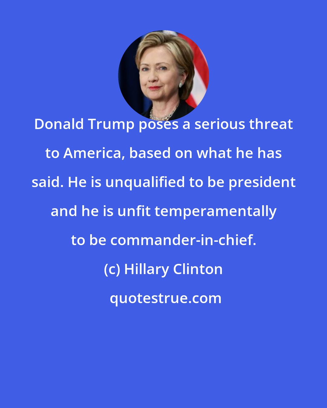 Hillary Clinton: Donald Trump poses a serious threat to America, based on what he has said. He is unqualified to be president and he is unfit temperamentally to be commander-in-chief.