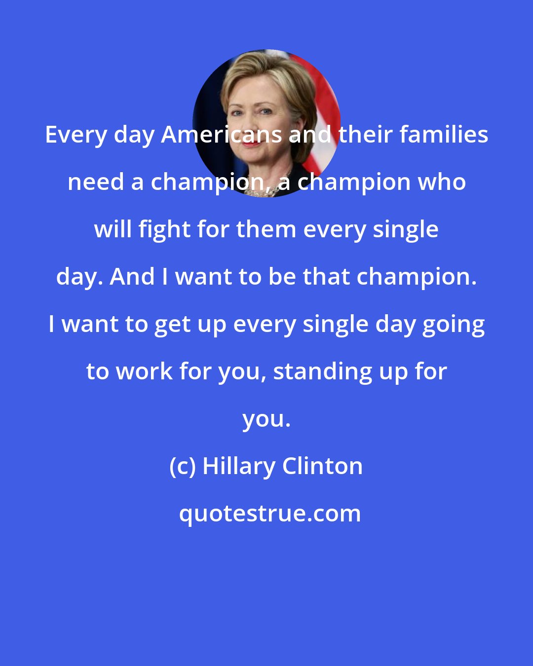 Hillary Clinton: Every day Americans and their families need a champion, a champion who will fight for them every single day. And I want to be that champion. I want to get up every single day going to work for you, standing up for you.