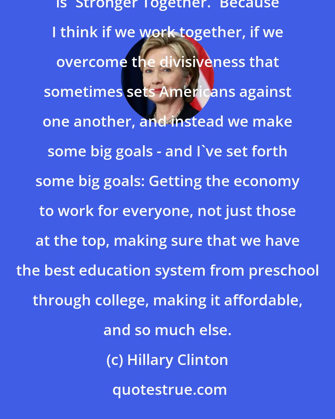 Hillary Clinton: I have a very positive and optimistic view about what we can do together. That's why the slogan of my campaign is 'Stronger Together.' Because I think if we work together, if we overcome the divisiveness that sometimes sets Americans against one another, and instead we make some big goals - and I've set forth some big goals: Getting the economy to work for everyone, not just those at the top, making sure that we have the best education system from preschool through college, making it affordable, and so much else.