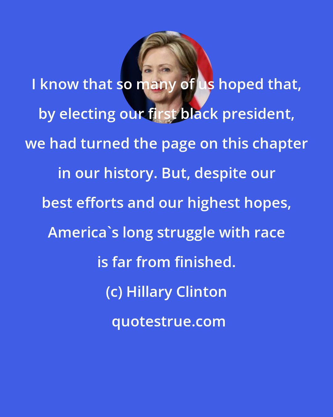 Hillary Clinton: I know that so many of us hoped that, by electing our first black president, we had turned the page on this chapter in our history. But, despite our best efforts and our highest hopes, America's long struggle with race is far from finished.