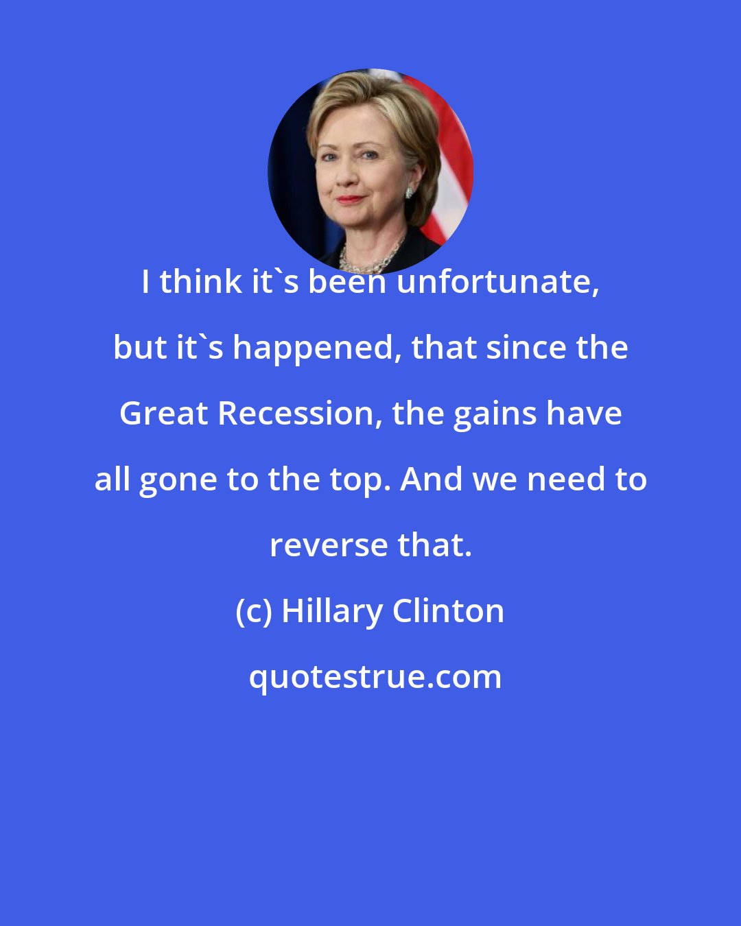 Hillary Clinton: I think it's been unfortunate, but it's happened, that since the Great Recession, the gains have all gone to the top. And we need to reverse that.