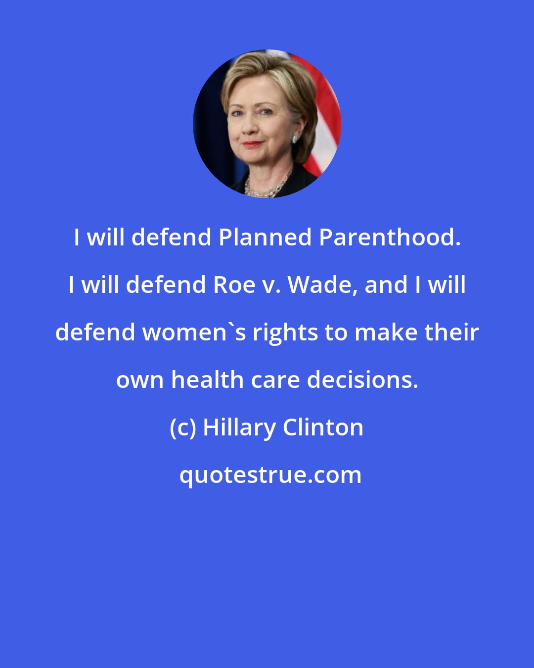 Hillary Clinton: I will defend Planned Parenthood. I will defend Roe v. Wade, and I will defend women's rights to make their own health care decisions.