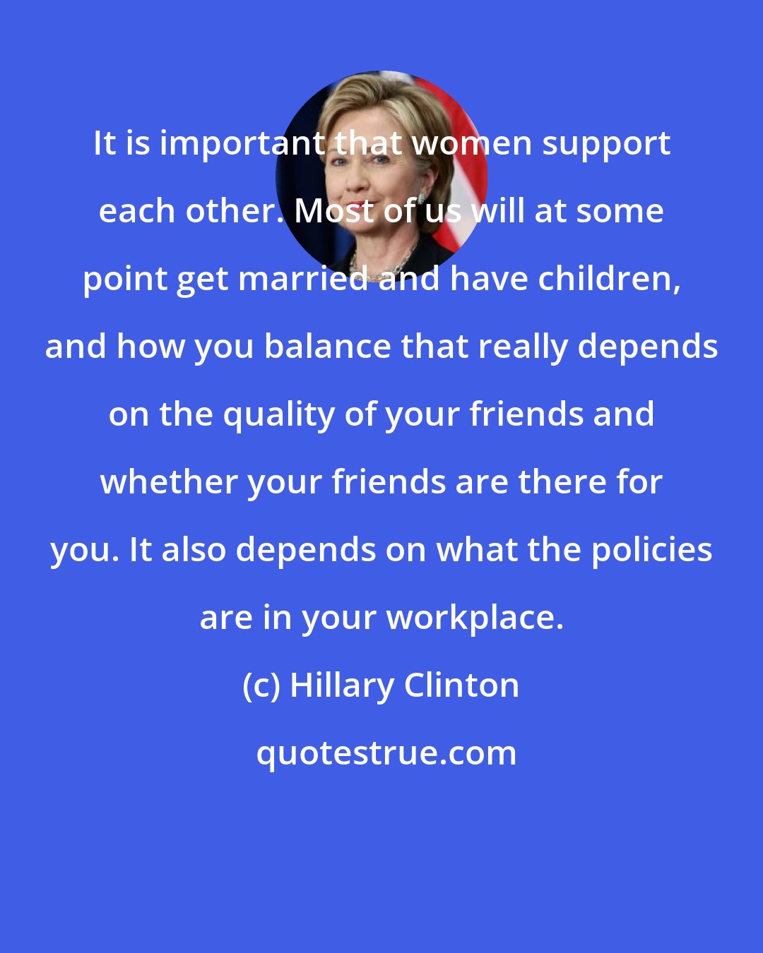 Hillary Clinton: It is important that women support each other. Most of us will at some point get married and have children, and how you balance that really depends on the quality of your friends and whether your friends are there for you. It also depends on what the policies are in your workplace.