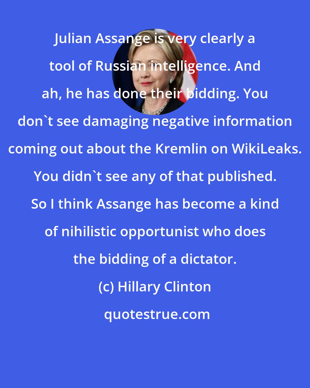 Hillary Clinton: Julian Assange is very clearly a tool of Russian intelligence. And ah, he has done their bidding. You don't see damaging negative information coming out about the Kremlin on WikiLeaks. You didn't see any of that published. So I think Assange has become a kind of nihilistic opportunist who does the bidding of a dictator.