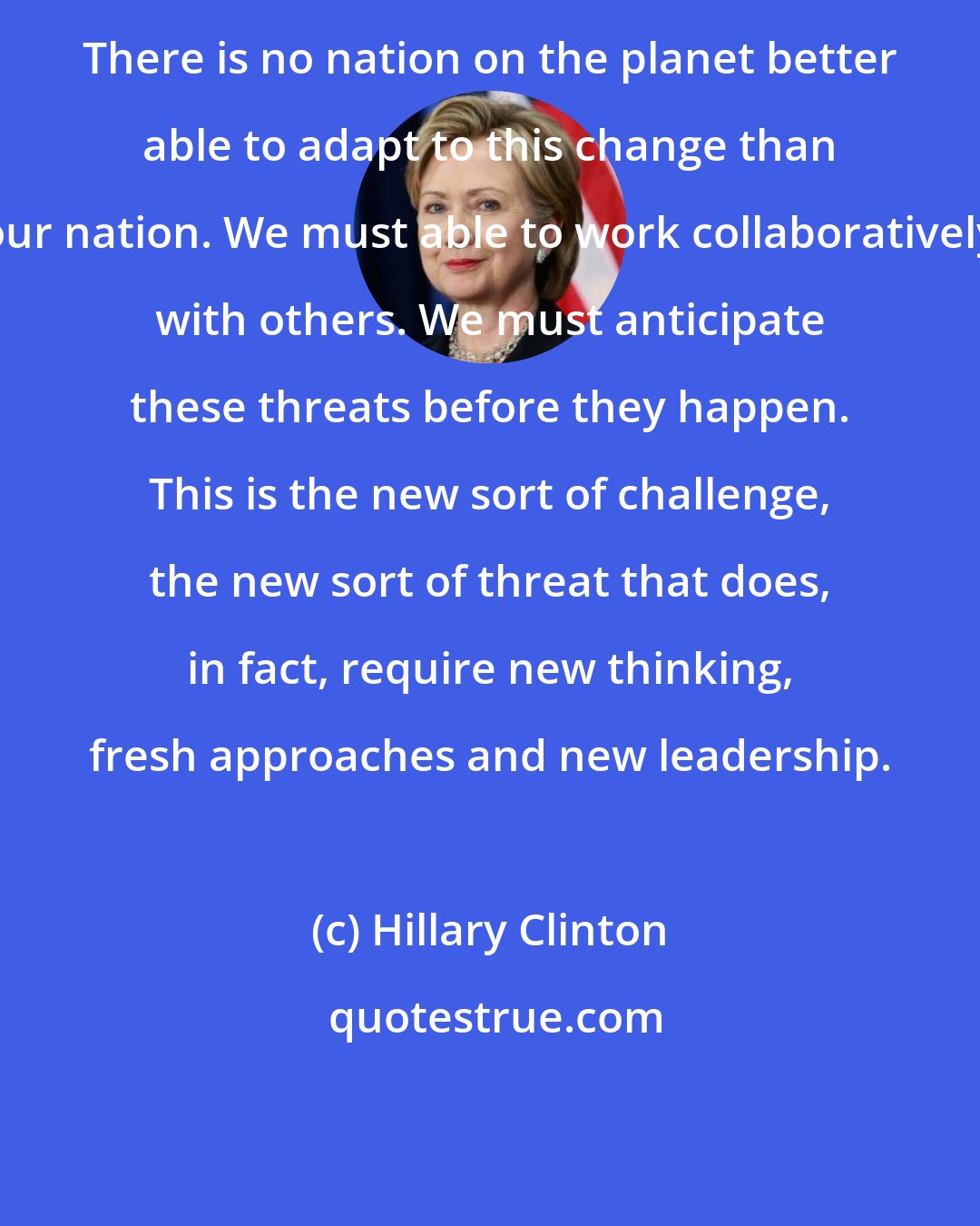 Hillary Clinton: There is no nation on the planet better able to adapt to this change than our nation. We must able to work collaboratively with others. We must anticipate these threats before they happen. This is the new sort of challenge, the new sort of threat that does, in fact, require new thinking, fresh approaches and new leadership.