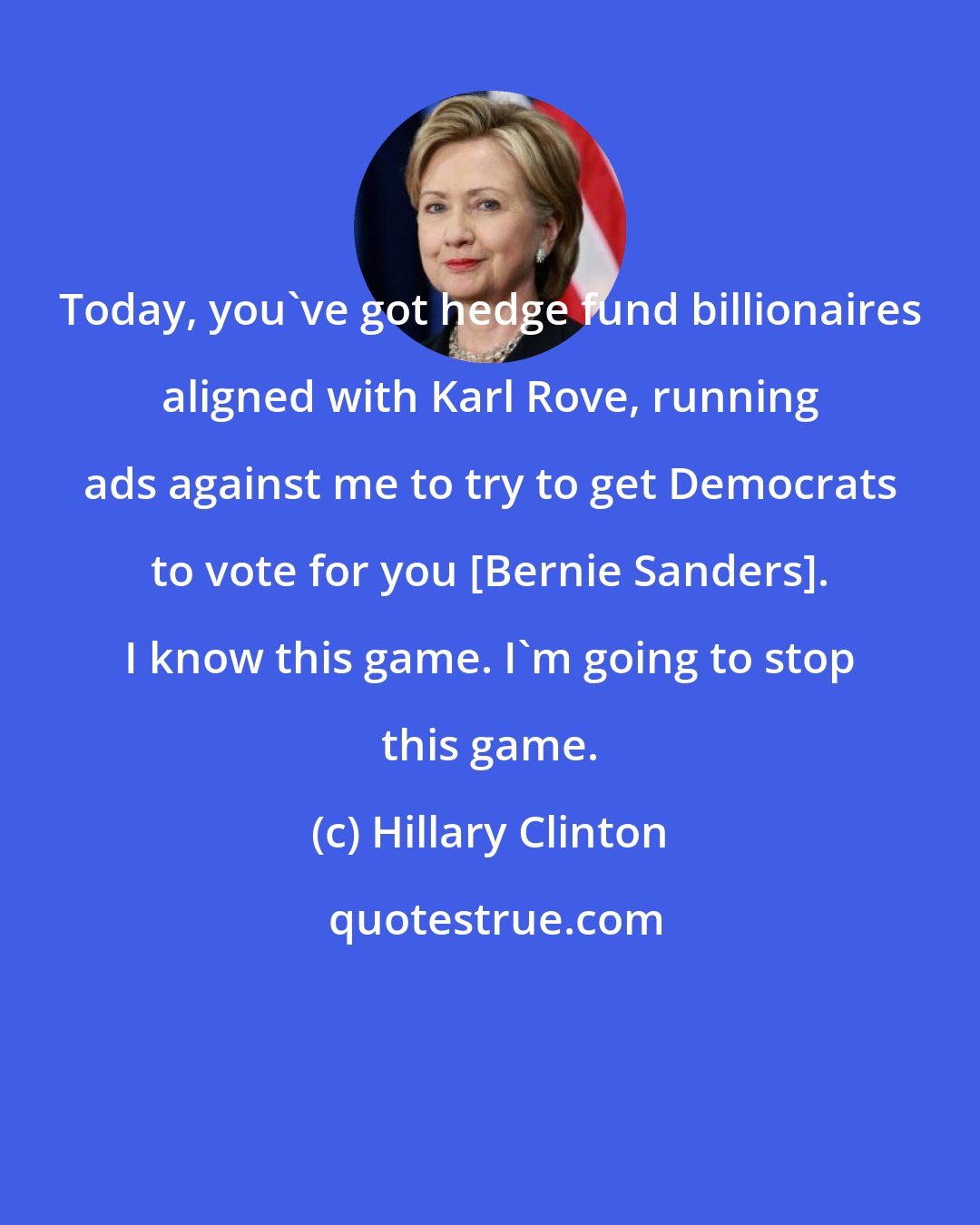 Hillary Clinton: Today, you've got hedge fund billionaires aligned with Karl Rove, running ads against me to try to get Democrats to vote for you [Bernie Sanders]. I know this game. I'm going to stop this game.