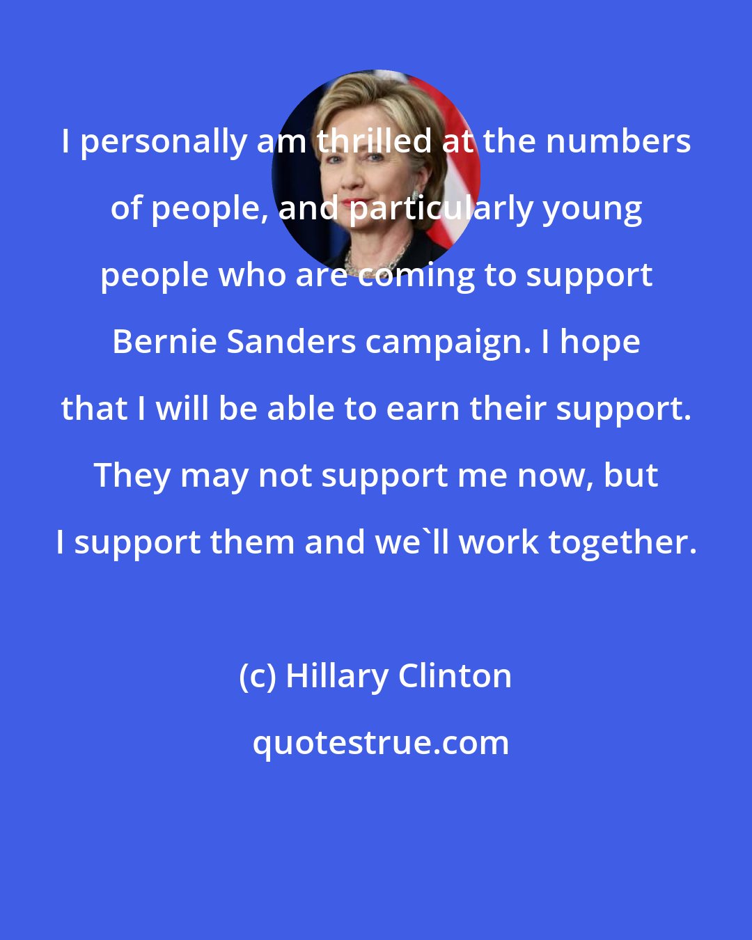 Hillary Clinton: I personally am thrilled at the numbers of people, and particularly young people who are coming to support Bernie Sanders campaign. I hope that I will be able to earn their support. They may not support me now, but I support them and we'll work together.