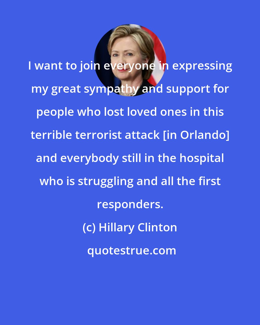 Hillary Clinton: I want to join everyone in expressing my great sympathy and support for people who lost loved ones in this terrible terrorist attack [in Orlando] and everybody still in the hospital who is struggling and all the first responders.