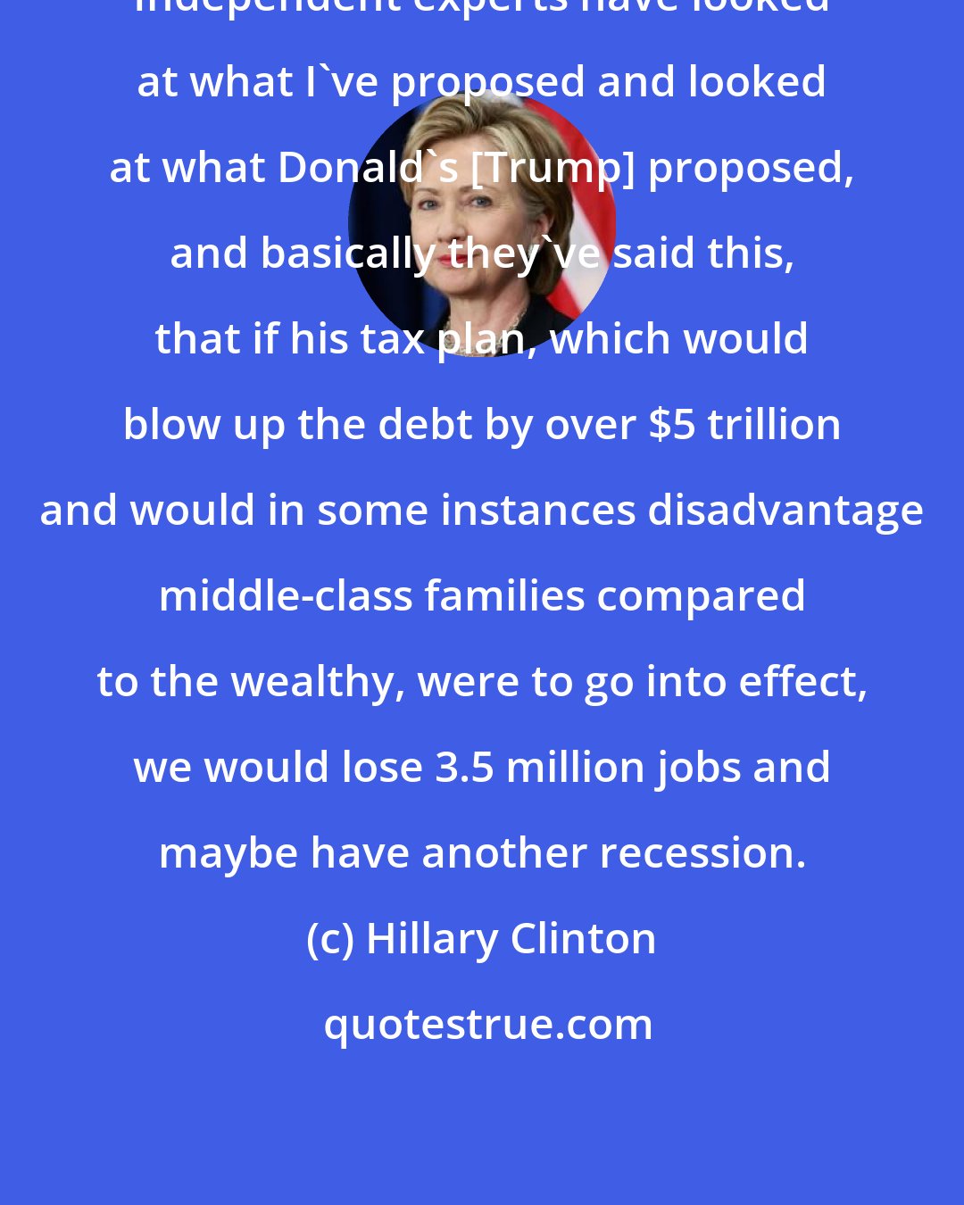 Hillary Clinton: Independent experts have looked at what I've proposed and looked at what Donald's [Trump] proposed, and basically they've said this, that if his tax plan, which would blow up the debt by over $5 trillion and would in some instances disadvantage middle-class families compared to the wealthy, were to go into effect, we would lose 3.5 million jobs and maybe have another recession.