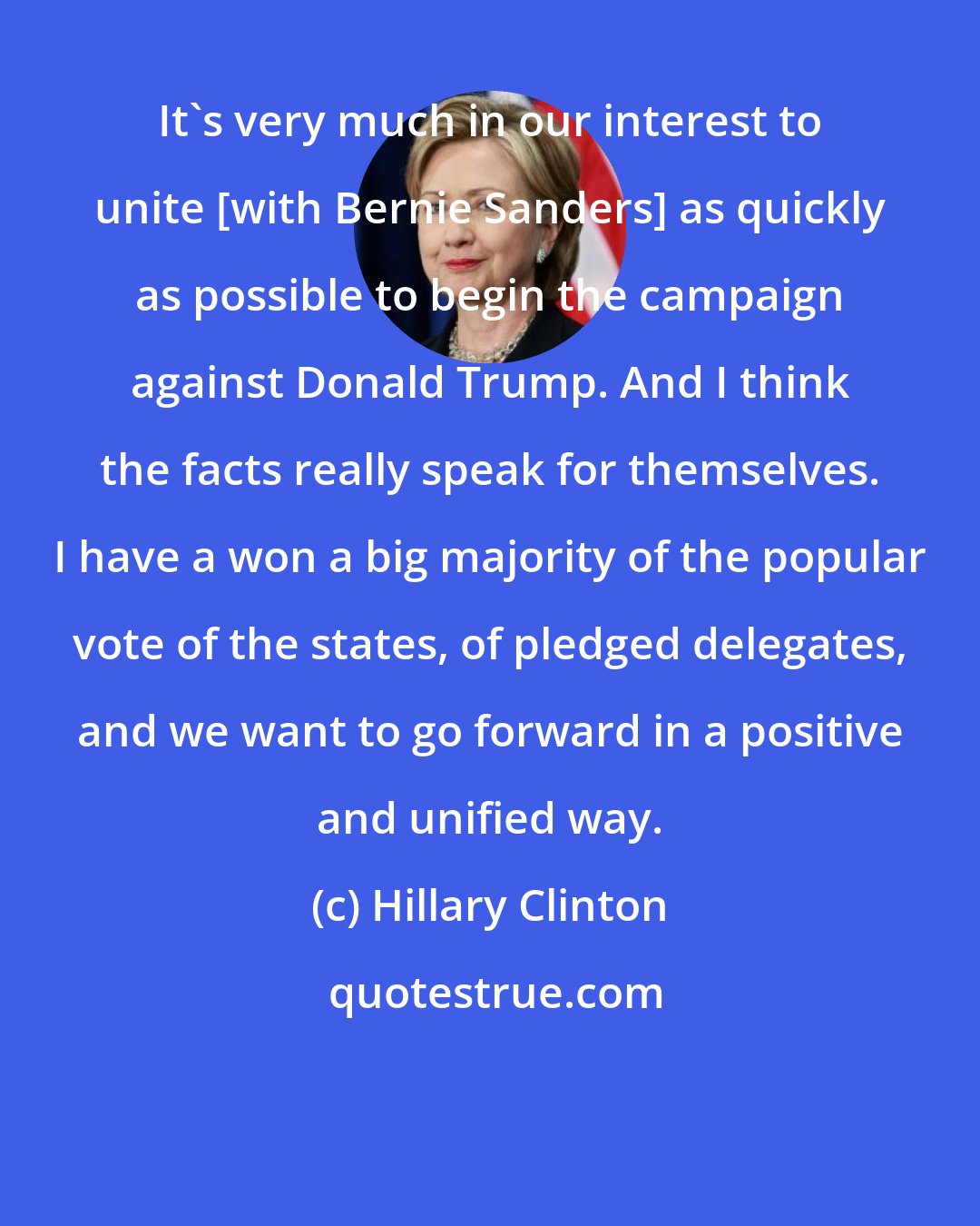 Hillary Clinton: It's very much in our interest to unite [with Bernie Sanders] as quickly as possible to begin the campaign against Donald Trump. And I think the facts really speak for themselves. I have a won a big majority of the popular vote of the states, of pledged delegates, and we want to go forward in a positive and unified way.