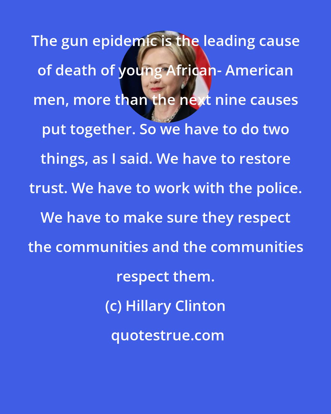 Hillary Clinton: The gun epidemic is the leading cause of death of young African- American men, more than the next nine causes put together. So we have to do two things, as I said. We have to restore trust. We have to work with the police. We have to make sure they respect the communities and the communities respect them.