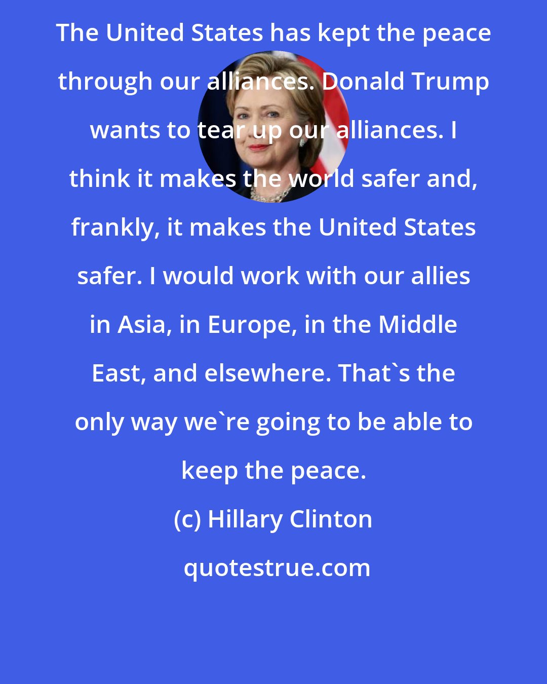 Hillary Clinton: The United States has kept the peace through our alliances. Donald Trump wants to tear up our alliances. I think it makes the world safer and, frankly, it makes the United States safer. I would work with our allies in Asia, in Europe, in the Middle East, and elsewhere. That's the only way we're going to be able to keep the peace.