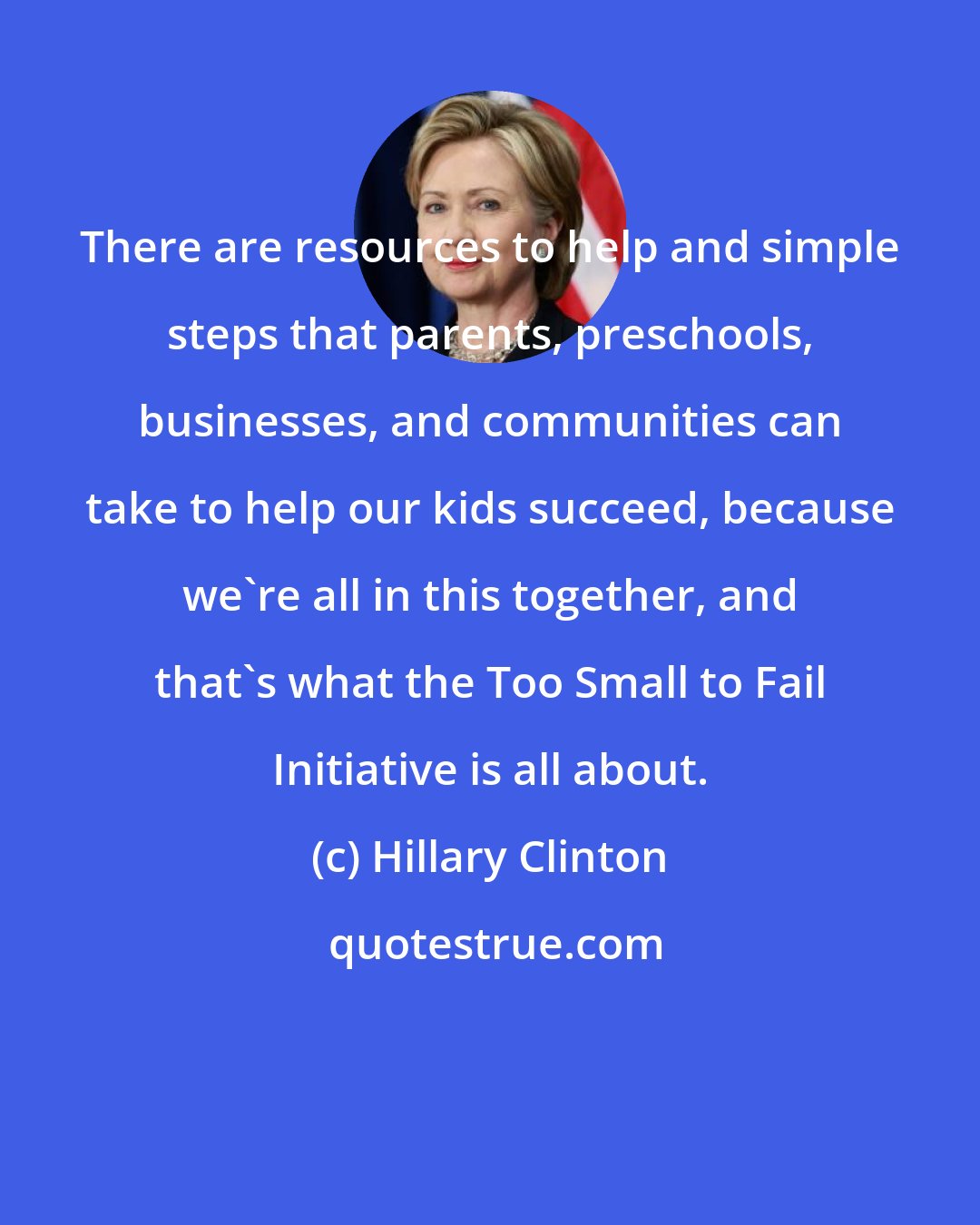 Hillary Clinton: There are resources to help and simple steps that parents, preschools, businesses, and communities can take to help our kids succeed, because we're all in this together, and that's what the Too Small to Fail Initiative is all about.