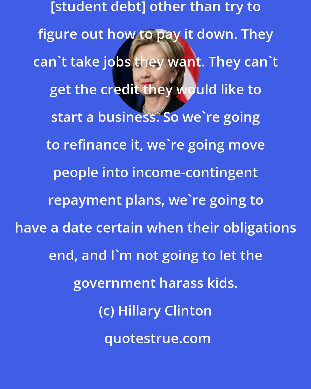 Hillary Clinton: [Young people] can't do much with [student debt] other than try to figure out how to pay it down. They can't take jobs they want. They can't get the credit they would like to start a business. So we're going to refinance it, we're going move people into income-contingent repayment plans, we're going to have a date certain when their obligations end, and I'm not going to let the government harass kids.