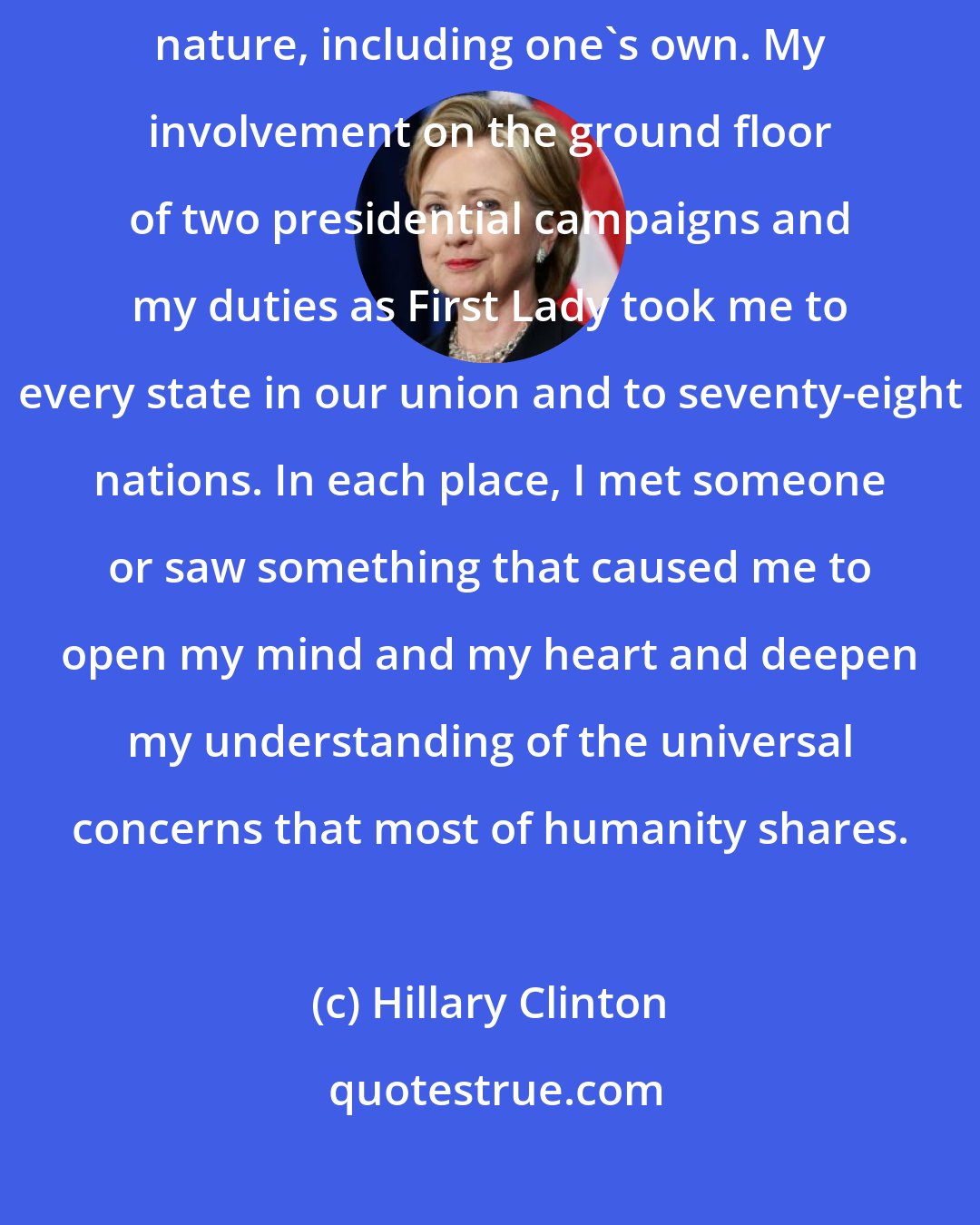 Hillary Clinton: A political life, I've often said, is a continuing education in human nature, including one's own. My involvement on the ground floor of two presidential campaigns and my duties as First Lady took me to every state in our union and to seventy-eight nations. In each place, I met someone or saw something that caused me to open my mind and my heart and deepen my understanding of the universal concerns that most of humanity shares.