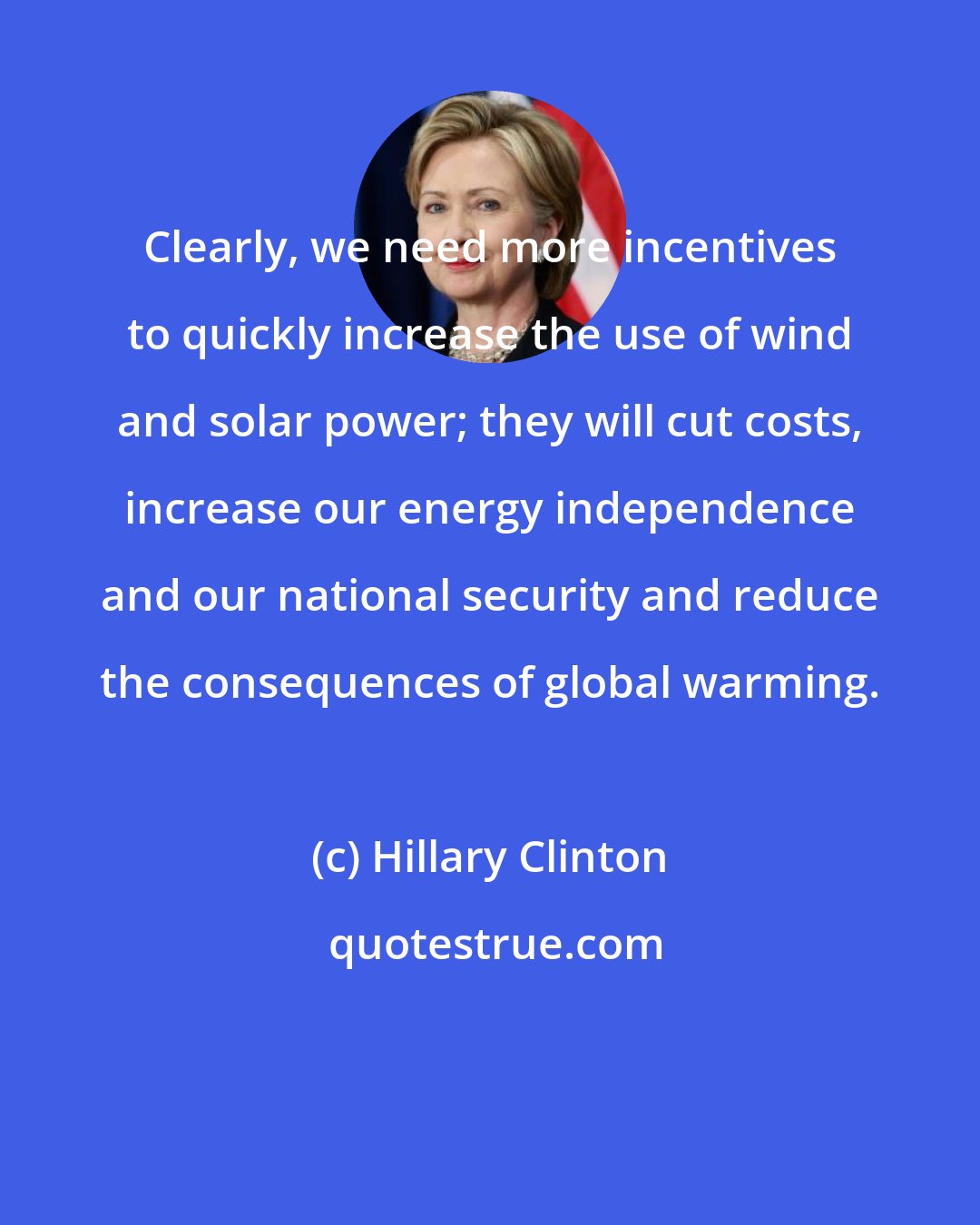 Hillary Clinton: Clearly, we need more incentives to quickly increase the use of wind and solar power; they will cut costs, increase our energy independence and our national security and reduce the consequences of global warming.