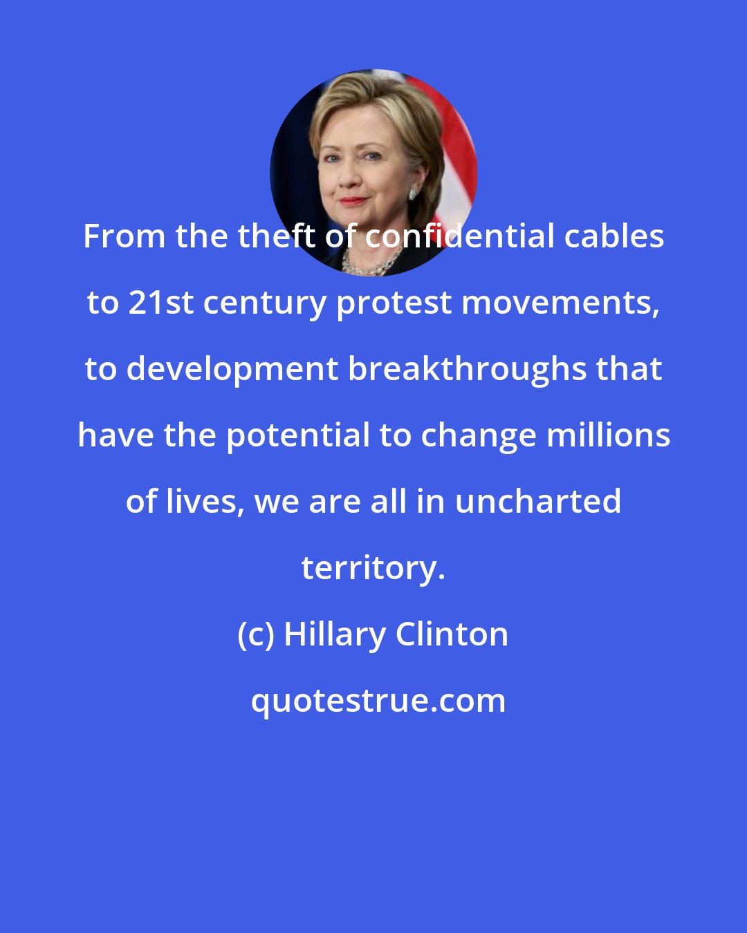 Hillary Clinton: From the theft of confidential cables to 21st century protest movements, to development breakthroughs that have the potential to change millions of lives, we are all in uncharted territory.