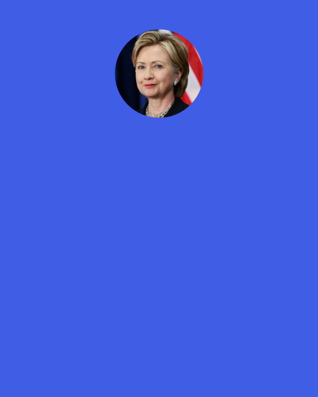 Hillary Clinton: I am grateful to organizations like the International Child Art Foundation that gives us the opportunity to see the world through the eyes of our nation’s young people. I encourage you to continue to support programs that help children to discover their talents and believe in themselves.