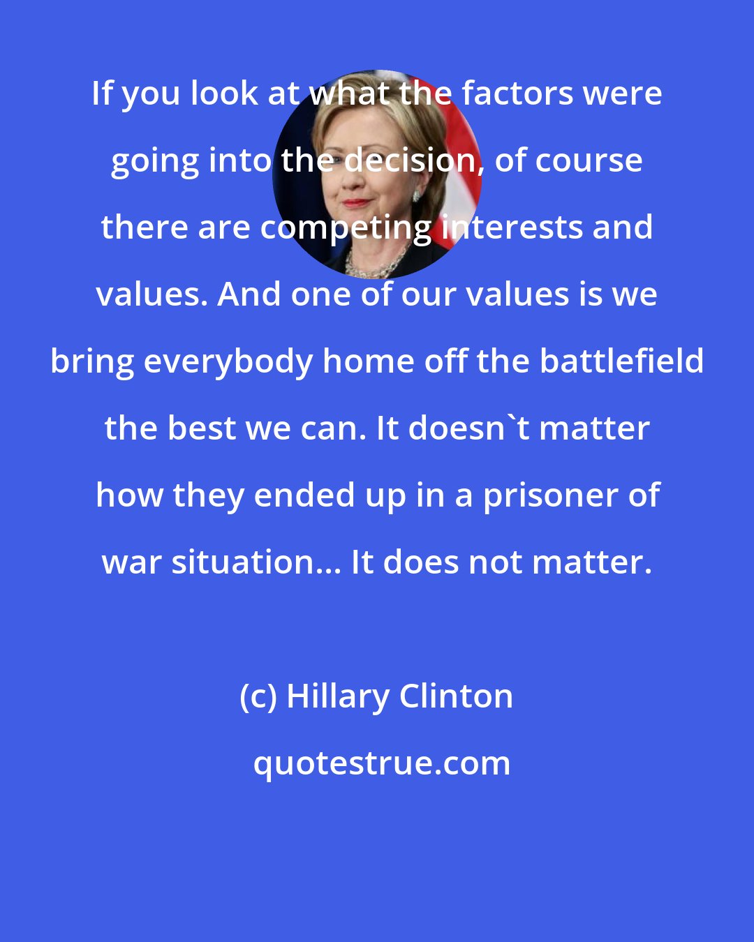 Hillary Clinton: If you look at what the factors were going into the decision, of course there are competing interests and values. And one of our values is we bring everybody home off the battlefield the best we can. It doesn't matter how they ended up in a prisoner of war situation... It does not matter.