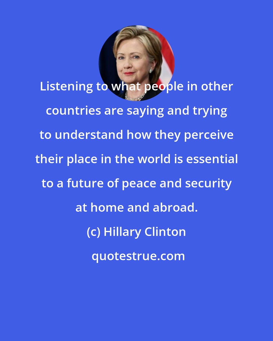 Hillary Clinton: Listening to what people in other countries are saying and trying to understand how they perceive their place in the world is essential to a future of peace and security at home and abroad.
