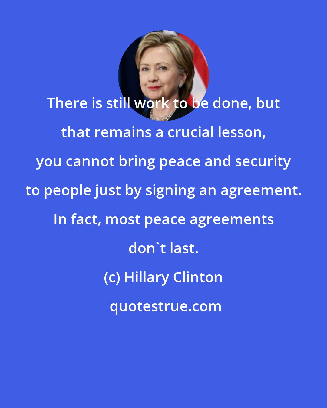 Hillary Clinton: There is still work to be done, but that remains a crucial lesson, you cannot bring peace and security to people just by signing an agreement. In fact, most peace agreements don't last.