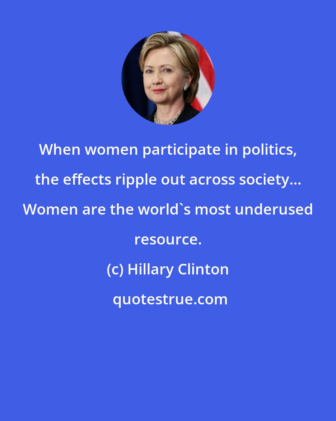 Hillary Clinton: When women participate in politics, the effects ripple out across society... Women are the world's most underused resource.