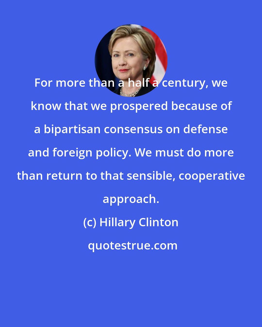 Hillary Clinton: For more than a half a century, we know that we prospered because of a bipartisan consensus on defense and foreign policy. We must do more than return to that sensible, cooperative approach.