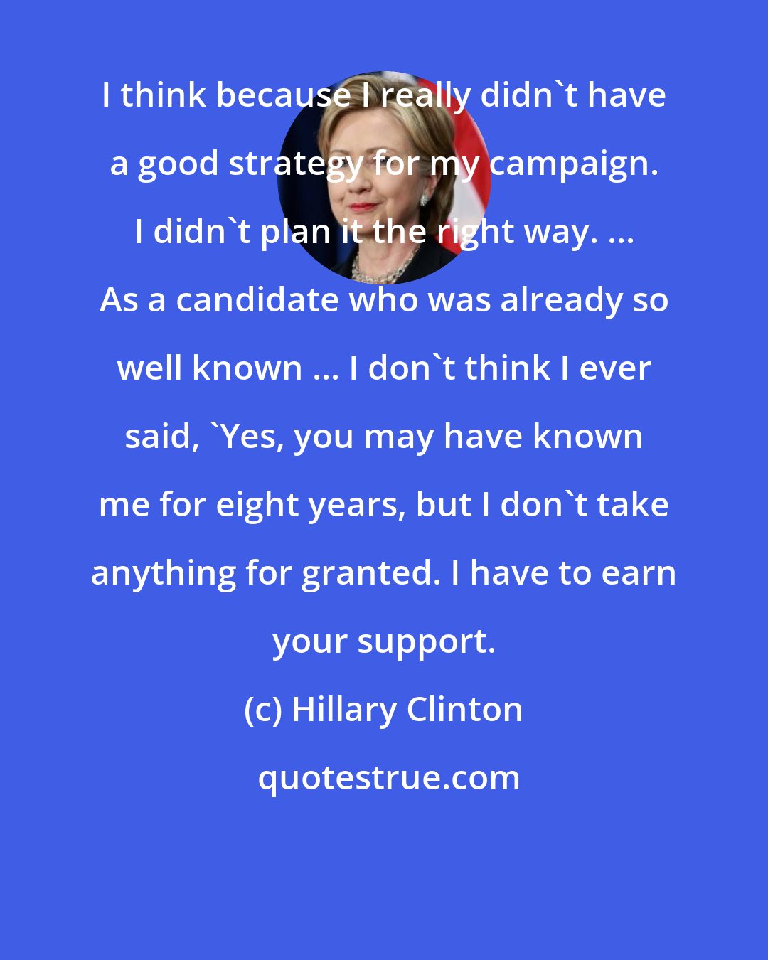 Hillary Clinton: I think because I really didn't have a good strategy for my campaign. I didn't plan it the right way. ... As a candidate who was already so well known ... I don't think I ever said, 'Yes, you may have known me for eight years, but I don't take anything for granted. I have to earn your support.