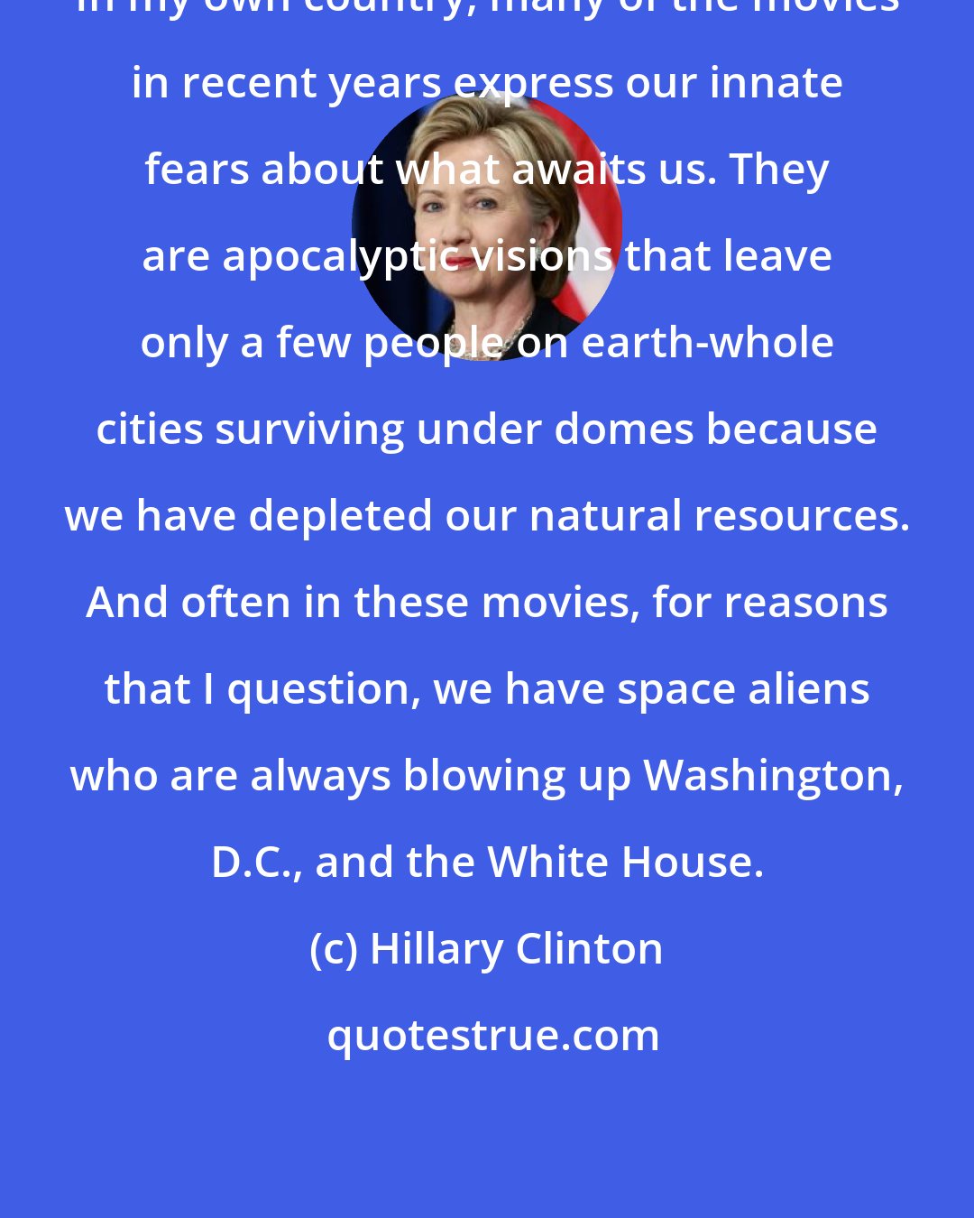 Hillary Clinton: In my own country, many of the movies in recent years express our innate fears about what awaits us. They are apocalyptic visions that leave only a few people on earth-whole cities surviving under domes because we have depleted our natural resources. And often in these movies, for reasons that I question, we have space aliens who are always blowing up Washington, D.C., and the White House.