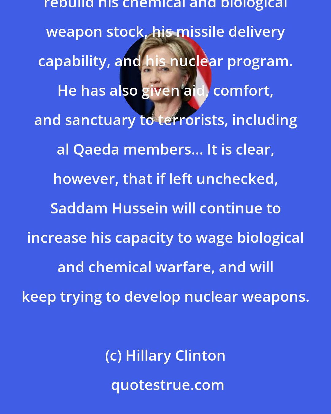 Hillary Clinton: In the four years since the inspectors left, intelligence reports show that Saddam Hussein has worked to rebuild his chemical and biological weapon stock, his missile delivery capability, and his nuclear program. He has also given aid, comfort, and sanctuary to terrorists, including al Qaeda members... It is clear, however, that if left unchecked, Saddam Hussein will continue to increase his capacity to wage biological and chemical warfare, and will keep trying to develop nuclear weapons.