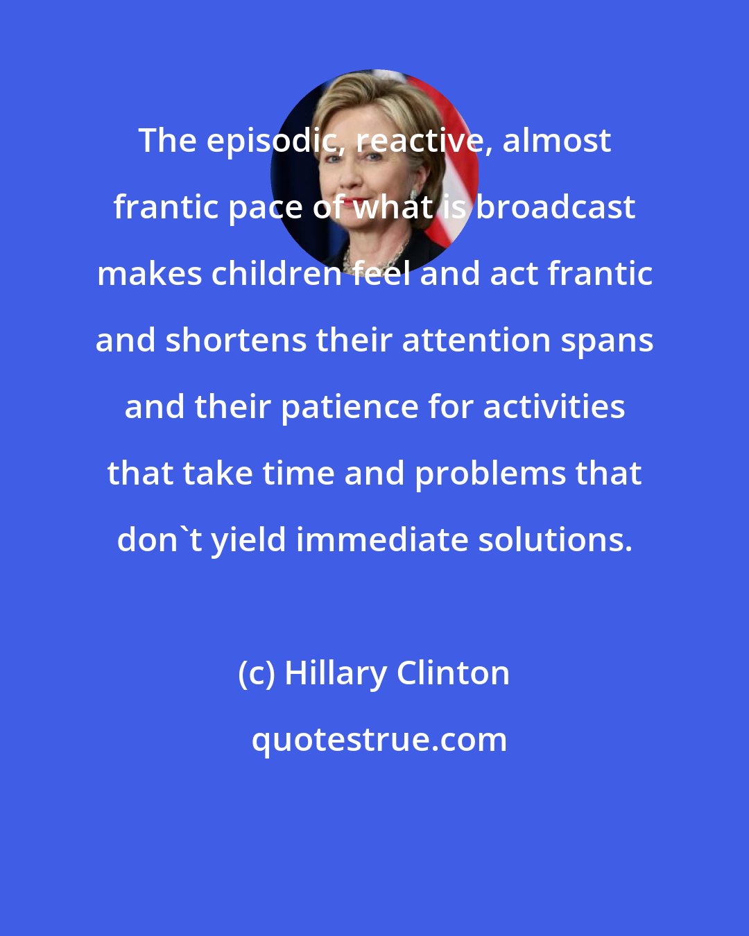 Hillary Clinton: The episodic, reactive, almost frantic pace of what is broadcast makes children feel and act frantic and shortens their attention spans and their patience for activities that take time and problems that don't yield immediate solutions.