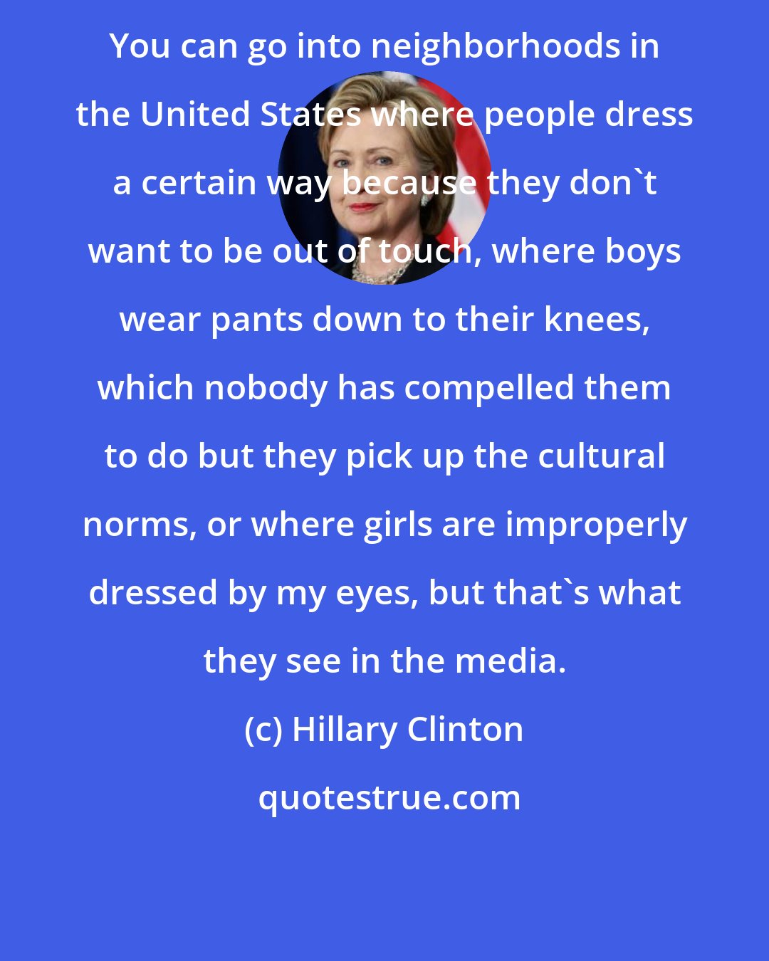 Hillary Clinton: You can go into neighborhoods in the United States where people dress a certain way because they don't want to be out of touch, where boys wear pants down to their knees, which nobody has compelled them to do but they pick up the cultural norms, or where girls are improperly dressed by my eyes, but that's what they see in the media.