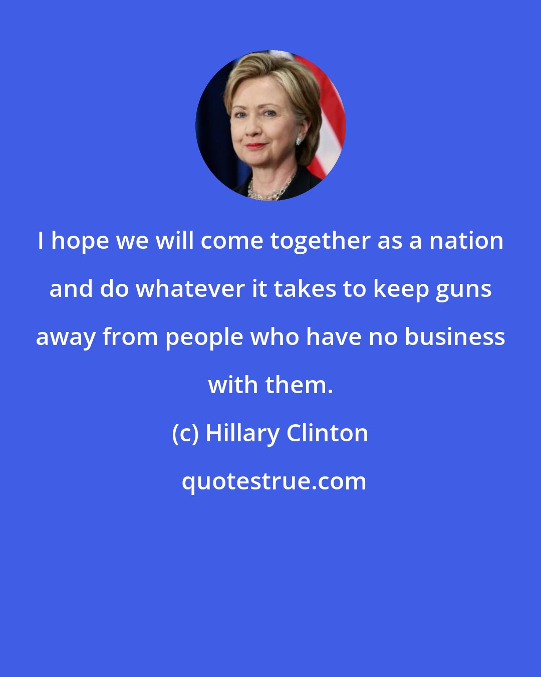 Hillary Clinton: I hope we will come together as a nation and do whatever it takes to keep guns away from people who have no business with them.