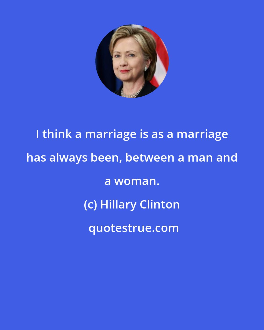 Hillary Clinton: I think a marriage is as a marriage has always been, between a man and a woman.