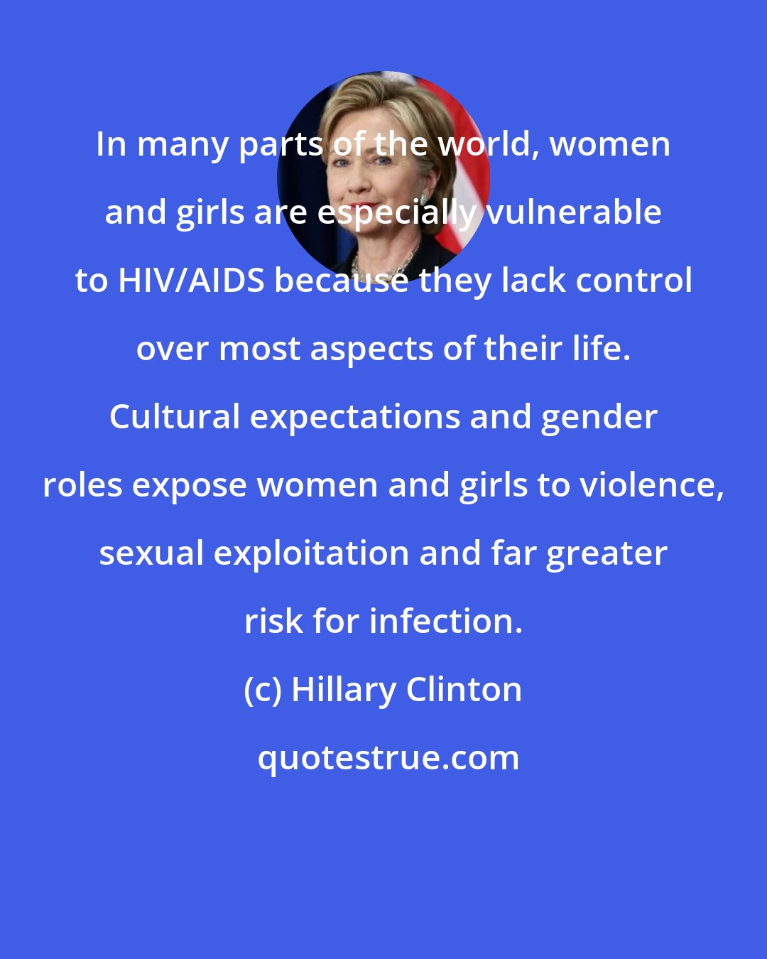 Hillary Clinton: In many parts of the world, women and girls are especially vulnerable to HIV/AIDS because they lack control over most aspects of their life. Cultural expectations and gender roles expose women and girls to violence, sexual exploitation and far greater risk for infection.