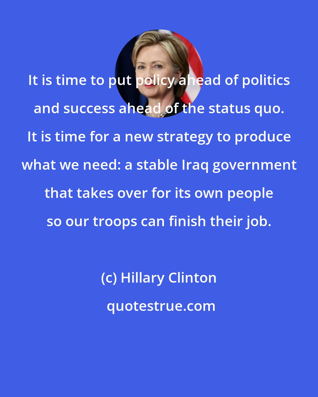 Hillary Clinton: It is time to put policy ahead of politics and success ahead of the status quo. It is time for a new strategy to produce what we need: a stable Iraq government that takes over for its own people so our troops can finish their job.