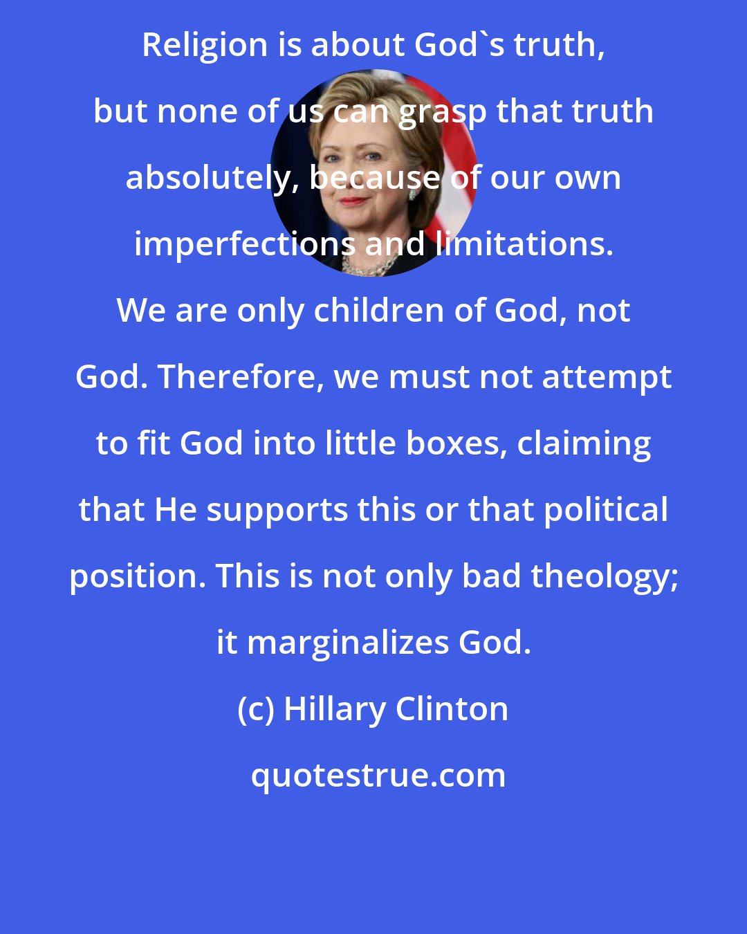 Hillary Clinton: Religion is about God's truth, but none of us can grasp that truth absolutely, because of our own imperfections and limitations. We are only children of God, not God. Therefore, we must not attempt to fit God into little boxes, claiming that He supports this or that political position. This is not only bad theology; it marginalizes God.