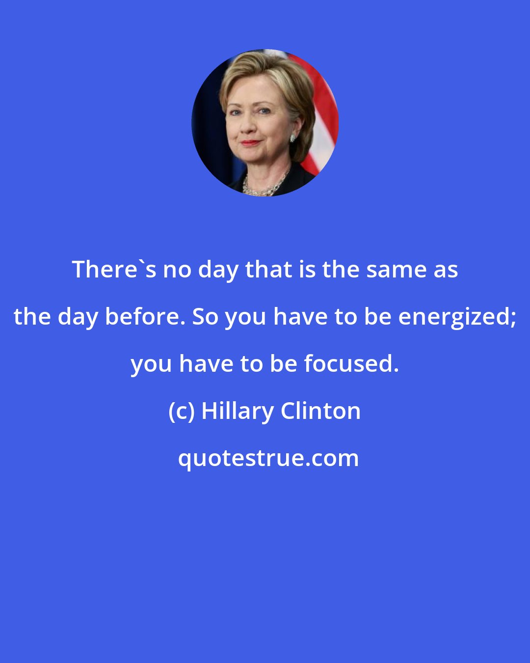 Hillary Clinton: There's no day that is the same as the day before. So you have to be energized; you have to be focused.