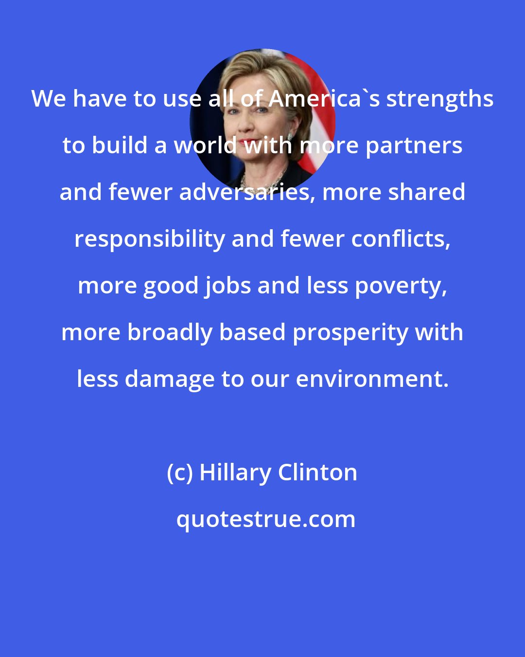 Hillary Clinton: We have to use all of America's strengths to build a world with more partners and fewer adversaries, more shared responsibility and fewer conflicts, more good jobs and less poverty, more broadly based prosperity with less damage to our environment.