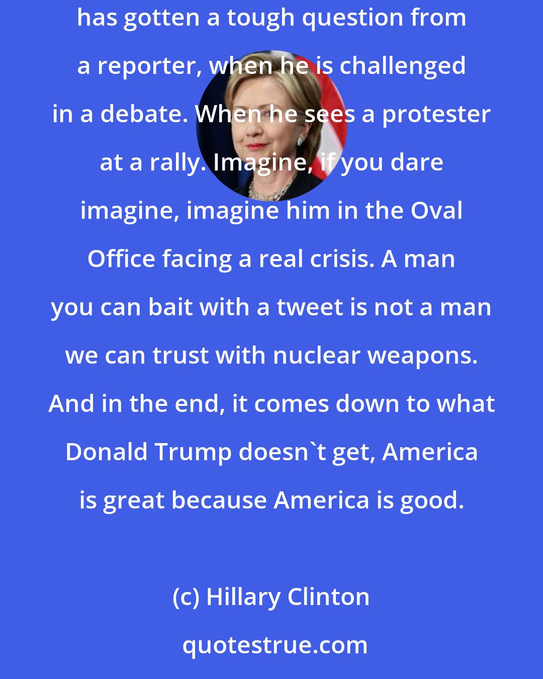 Hillary Clinton: Donald Trump can't even handle the rough and tumble of a presidential campaign. He loses his cool at the slightest provocation. When he has gotten a tough question from a reporter, when he is challenged in a debate. When he sees a protester at a rally. Imagine, if you dare imagine, imagine him in the Oval Office facing a real crisis. A man you can bait with a tweet is not a man we can trust with nuclear weapons. And in the end, it comes down to what Donald Trump doesn't get, America is great because America is good.