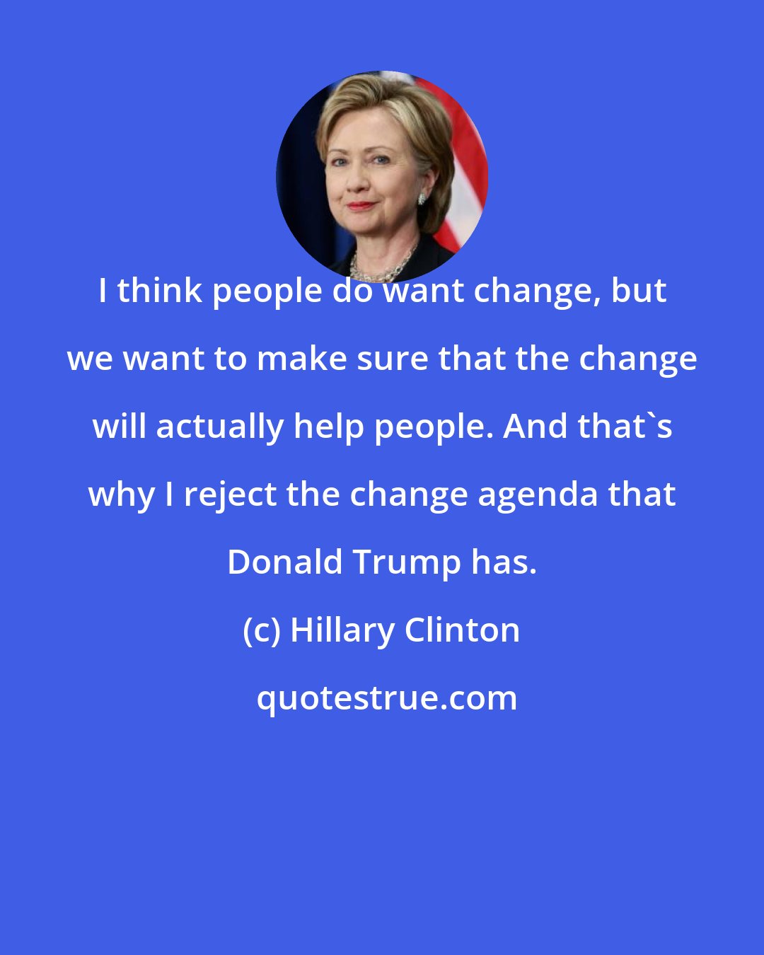 Hillary Clinton: I think people do want change, but we want to make sure that the change will actually help people. And that's why I reject the change agenda that Donald Trump has.