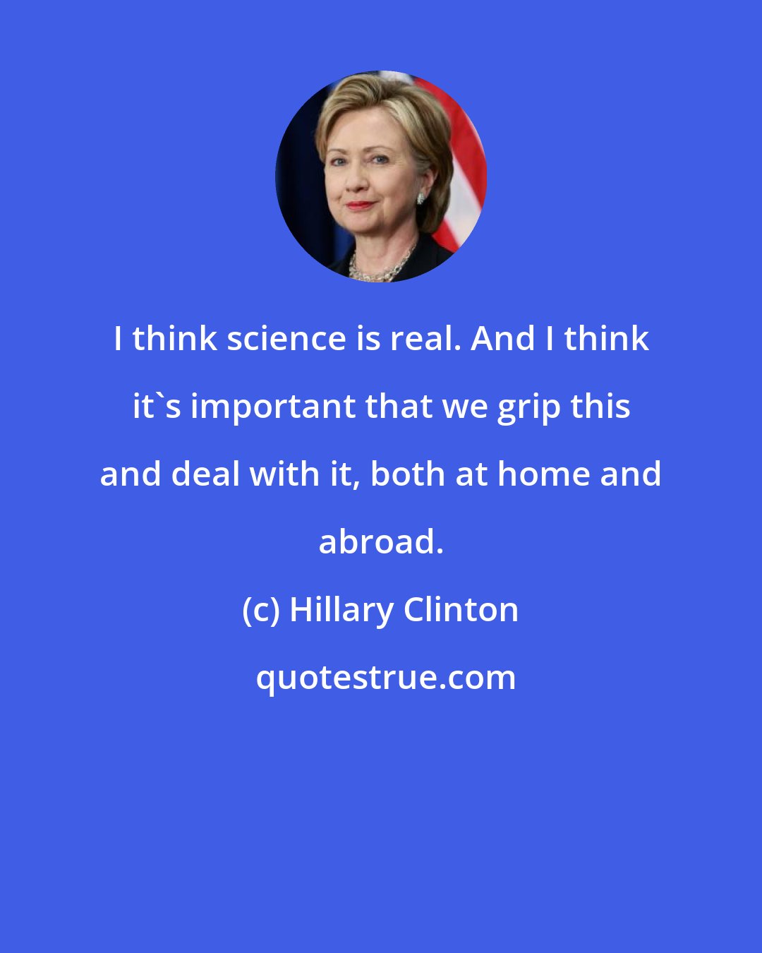 Hillary Clinton: I think science is real. And I think it's important that we grip this and deal with it, both at home and abroad.