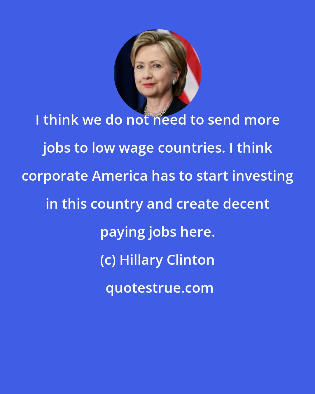 Hillary Clinton: I think we do not need to send more jobs to low wage countries. I think corporate America has to start investing in this country and create decent paying jobs here.