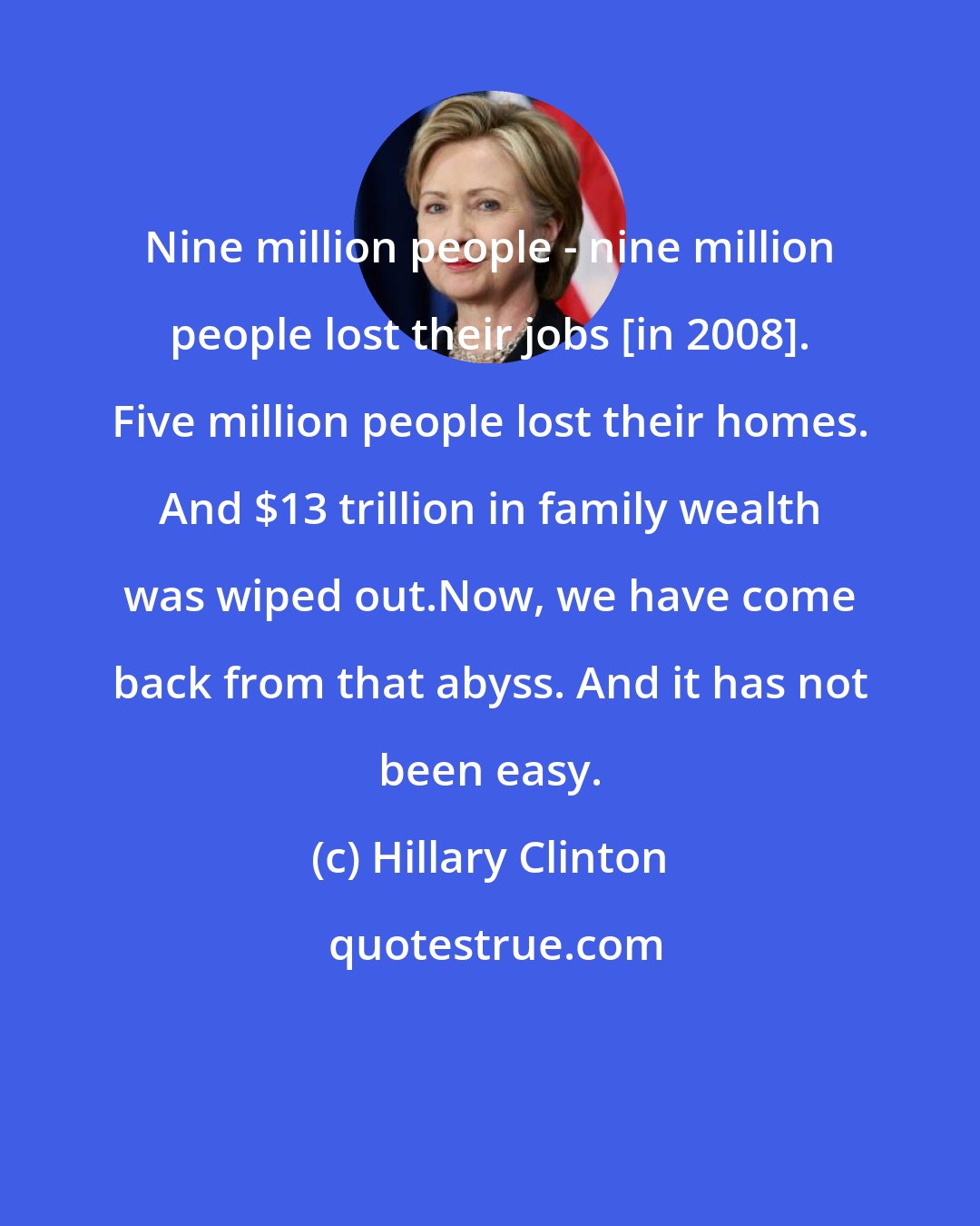 Hillary Clinton: Nine million people - nine million people lost their jobs [in 2008]. Five million people lost their homes. And $13 trillion in family wealth was wiped out.Now, we have come back from that abyss. And it has not been easy.