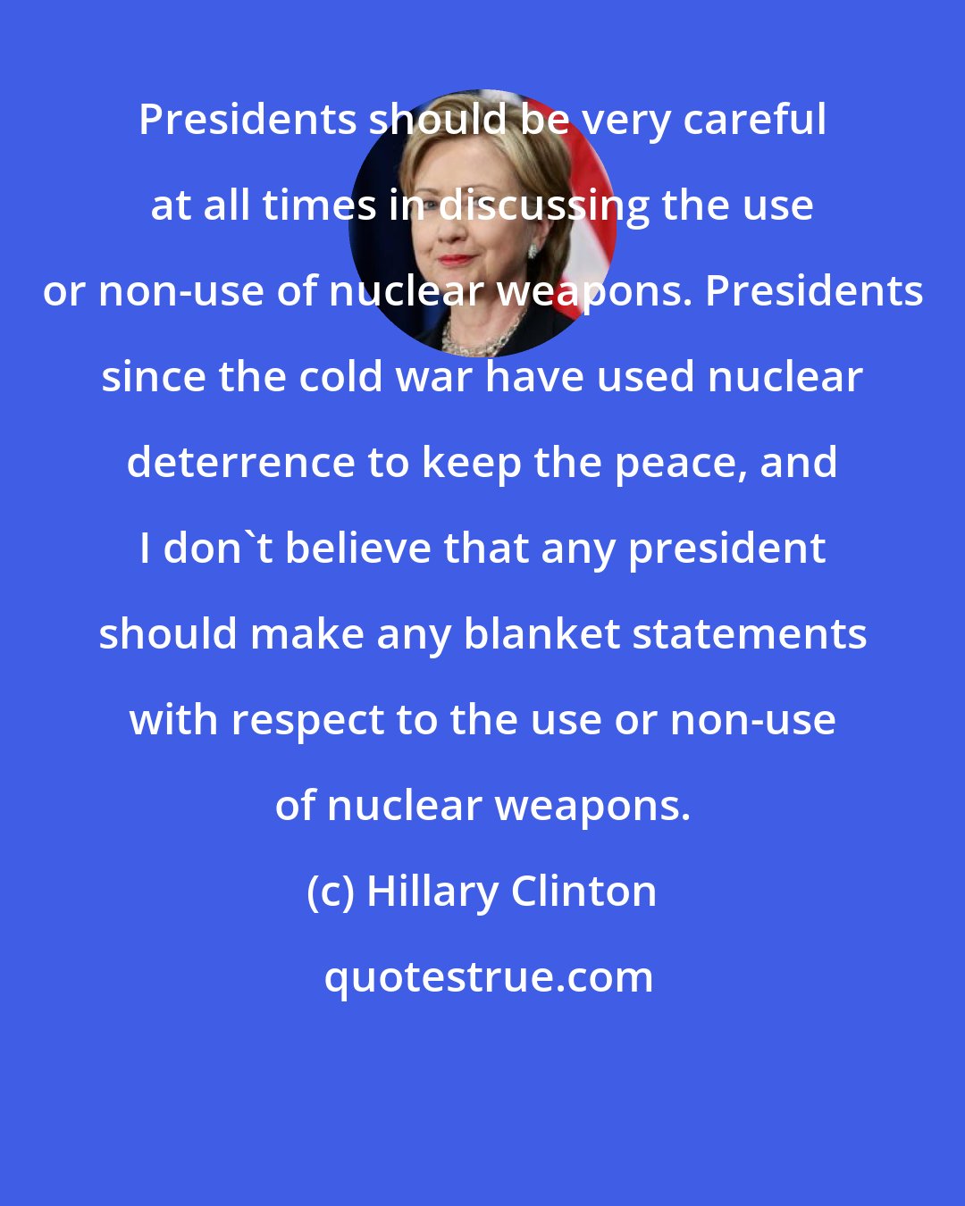 Hillary Clinton: Presidents should be very careful at all times in discussing the use or non-use of nuclear weapons. Presidents since the cold war have used nuclear deterrence to keep the peace, and I don't believe that any president should make any blanket statements with respect to the use or non-use of nuclear weapons.