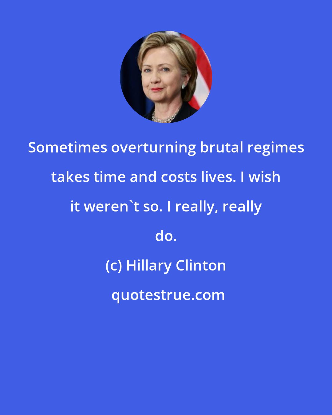 Hillary Clinton: Sometimes overturning brutal regimes takes time and costs lives. I wish it weren't so. I really, really do.