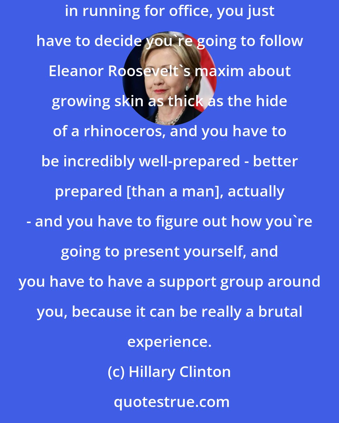 Hillary Clinton: There are many ways to be influential. You can work for politicians or in government and make a difference. And for young women who are interested in running for office, you just have to decide you're going to follow Eleanor Roosevelt's maxim about growing skin as thick as the hide of a rhinoceros, and you have to be incredibly well-prepared - better prepared [than a man], actually - and you have to figure out how you're going to present yourself, and you have to have a support group around you, because it can be really a brutal experience.
