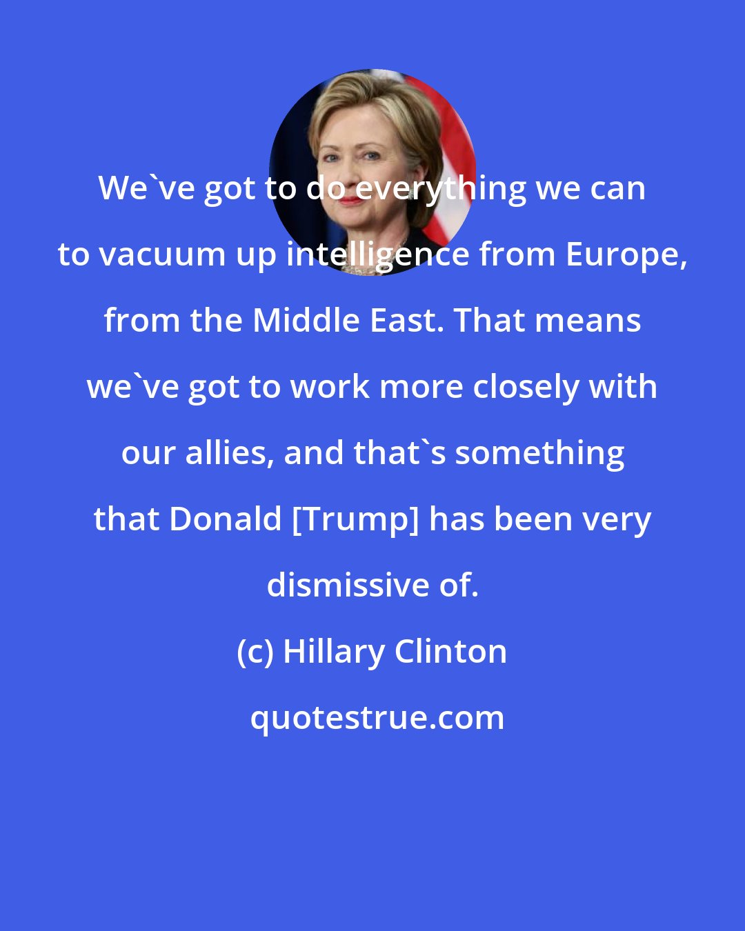 Hillary Clinton: We've got to do everything we can to vacuum up intelligence from Europe, from the Middle East. That means we've got to work more closely with our allies, and that's something that Donald [Trump] has been very dismissive of.