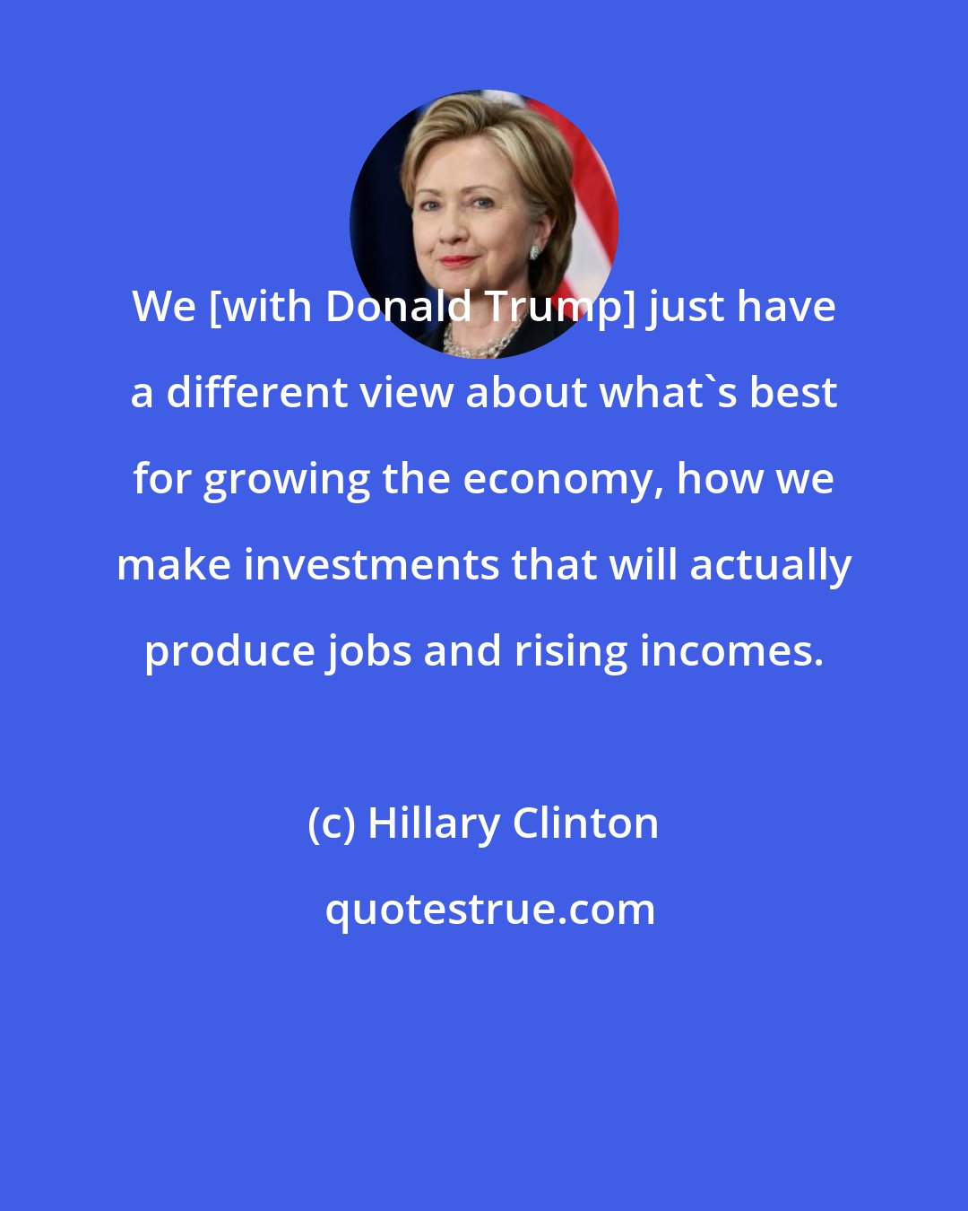 Hillary Clinton: We [with Donald Trump] just have a different view about what's best for growing the economy, how we make investments that will actually produce jobs and rising incomes.