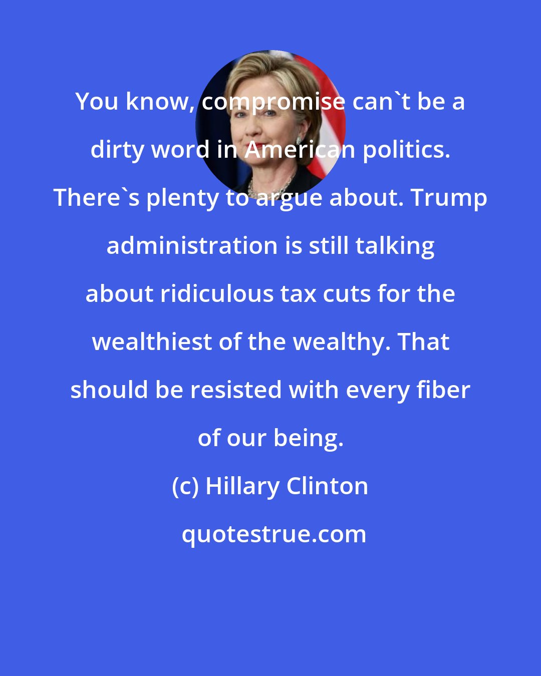 Hillary Clinton: You know, compromise can't be a dirty word in American politics. There's plenty to argue about. Trump administration is still talking about ridiculous tax cuts for the wealthiest of the wealthy. That should be resisted with every fiber of our being.